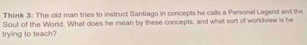 Think 3: The old man tries to instruct Santiago in concepts he calls a Personal Legend and the 
Soul of the World. What does he mean by these concepts, and what sort of worldview is he 
trying to teach?