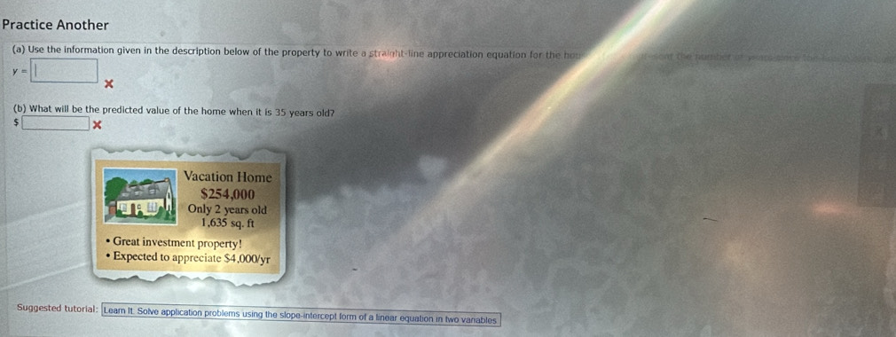 Practice Another 
(a) Use the information given in the description below of the property to write a straight-line appreciation equation for the hou
y=□ x
(b) What will be the predicted value of the home when it is 35 years old?
5□ *
Vacation Home
$254,000
TAL Only 2 years old
1,635 sq. ft
Great investment property! 
Expected to appreciate $4,000 /yr 
Suggested tutorial: Lear It. Solve application problems using the slope-intercept form of a linear equation in two vanables