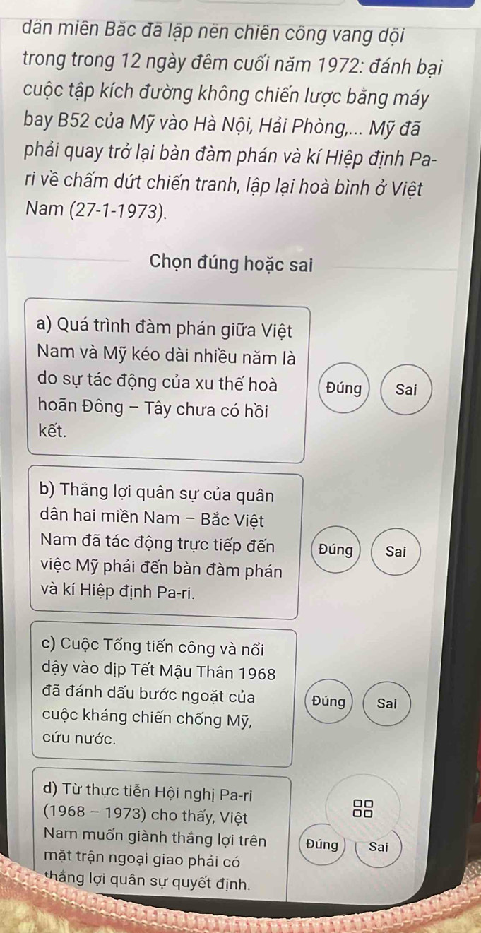 dãn miên Băc đã lập nën chiên công vang dội 
trong trong 12 ngày đêm cuối năm 1972: đánh bại 
cuộc tập kích đường không chiến lược bằng máy 
bay B52 của Mỹ vào Hà Nội, Hải Phòng,... Mỹ đã 
phải quay trở lại bàn đàm phán và kí Hiệp định Pa- 
ri về chấm dứt chiến tranh, lập lại hoà bình ở Việt 
Nam (27-1-1973). 
Chọn đúng hoặc sai 
a) Quá trình đàm phán giữa Việt 
Nam và Mỹ kéo dài nhiều năm là 
do sự tác động của xu thế hoà Đúng Sai 
hoãn Đông - Tây chưa có hồi 
kết. 
b) Thắng lợi quân sự của quân 
dân hai miền Nam - Bắc Việt 
Nam đã tác động trực tiếp đến Đúng Sai 
Miệc Mỹ phải đến bàn đàm phán 
và kí Hiệp định Pa-ri. 
c) Cuộc Tổng tiến công và nổi 
dậy vào dịp Tết Mậu Thân 1968 
đã đánh dấu bước ngoặt của Đúng Sai 
cuộc kháng chiến chống Mỹ, 
cứu nước. 
d) Từ thực tiễn Hội nghị Pa-ri 
(1968 - 1973) cho thấy, Việt
88
Nam muốn giành thắng lợi trên Đúng Sai 
mặt trận ngoại giao phải có 
thắng lợi quân sự quyết định.