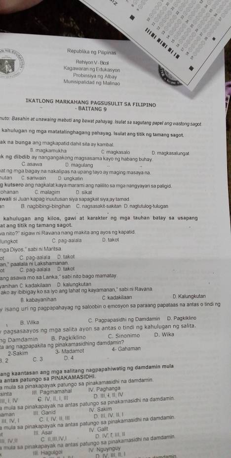 Republika ng Pilipinas
Rehiyon V- Bicoll
Kagawaran ng Edukasyon
Probinsiya ng Albay
Munisipalidad ng Malinao
IKATLONG MARKAHANG PAGSUSULIT SA FILIPINO
· BAITANG 9
muto: Basahin at unawaing mabuti ang bawat pahayag. Isulat sa sagutang papel ang wastong sagot
kahulugan ng mga matatalinghagang pahayag. Isulat ang titik ng tamang sagot.
ak na bunga ang magkapatid dahil sila ay kambal.
B. magkamukha C maqkasalo D. magkasalungat
k ng dibdib ay nangangakong magsasama kayo ng habang buhay.
C asawa D. magulang
at ng mga bagay na nakalipas na upang tayo ay maging masaya na.
utan C. sariwain D. ungkatin
g kutsero ang nagkalat kaya marami ang nalilito sa mga nangyayar sa paligid.
ohanan C. malagim D sikat
awali si Juan kapag inuutusan siya sapagkat siya ay tamad
n B nagbibingi-bingihan C. nagsasakit-sakitan D. nagtutulog-tulugan
kahulugan ang kilos, gawi at karakter ng mga tauhan batay sa usapang
at ang titik ng tamang sagot.
wa nito?" sigaw ni Ravana nang makita ang ayos ng kapatid.
lungkot C pag-aalala D. takof
nga Diyos.' sabi ni Mantsa
of C. pag-aalala D. takot
an." paalala ni Lakshamanan.
ot C. pag-aalaia D. takot
ang asawa mo sa Lanka," sabi nito bago mamatay.
vanihan C. kadakilaan D. kalungkutan
ako ay ibibigay ko sa iyo ang lahat ng kayamanan," sabi ni Ravana
B. kabayanihan C kadakilaan D. Kalungkutan
y i sang uri ng pagpapahayag ng saloobin o emosyon sa paraang papataas na antas o tindi ng
B. Wika C. Pagpapasidhi ng Damdamin D. Pagkiklino
pagsasaayos ng mga salita ayon sa antas o tindi ng kahulugan ng salita.
ng Damdamin B. Pagkiklino C. Sinonimo D. Wika
ta ang nagpapakita ng pinakamasidhing damdamin?
2-Sakim 3- Madamot 4- Gahaman
3.2 C. 3 D. 4
ang kaantasan ang mga salitang nagpapahiwatig ng damdamin mula
a antas patungo sa PINAKAMASIDHI.
à mula sa pinakapayak patungo sa pinakamasidhi na damdamin.
sinta III Pagmamahal IV. Paghanga
I J. Ⅳ G. IV, II, I, ⅢI D. Ⅲ,4,I, Ⅳ
a mula sa pinakapayak na antas patungo sa pinakamasidhi na damdamin.
aman III. Ganid IV. Sakim
III. IV, 1 C.I, IV. II, III D. III,IV,II, I
a mula sa pinakapayak na antas patungo sa pinakamasidhi na damdamin.
. III. Asar IV. Galit
Ⅳ,f C II,III,IV,I D. ⅣV, , III, II
a mula sa pinakapayak na antas patungo sa pinakamasidhi na damdamin.
III. Hagulgoi IV Nguynguy
D. IV IIi. II. 1