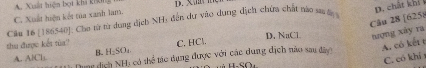 A. Xuất hiện bọt khi không
D. Xuất một
D. chất khí
C. Xuất hiện kết tủa xanh lam.
Câu 28 [6258
Câu 16 [186540] : Cho từ từ dung dịch NH3 đến dư vào dung dịch chứa chất nào sau đy 
D. NaCl.
tượng xảy ra
thu được kết tùa?
B. H_2SO_4. C. HCl.
A. có kết t
C. có khí 1
Duợg dịch NH_3 có thể tác dụng được với các dung dịch nào sau đây?
A. AlCl_1
H_2SO