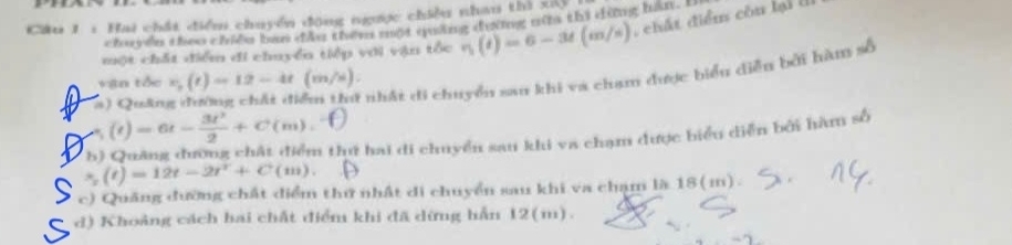 Cầu 1 : Hai chất điểm chuyển động ngược chiều nhau thì xệ
chuyen theo chiến ban đây them một quảng đường nữta thì dừng han. I
một chất điểm đi chuyển tiếp với vận tốc eta (t)=6-3t(m/s) , chất điểu còn lại (
vận tốc v_0(t)=12-4t(m/s).
a) Quân
nhất di chuyển san khi va chạm được biểu diễn bởi hàm số
(e) =6t- 3t^2/2 +C(m).
b) Quảng đường chất điểm thứ hai di chuyển sau khi va chạm được biểu diễn bởi hàm số
* (t)=12t-2t^2+C (1 , ).
c) Quảng đường chất điểm thứ nhật di chuyển sau khi va chạm là 18(m).
d) Khoảng cách hai chất điểm khi đã dừng hẳn 12(m).