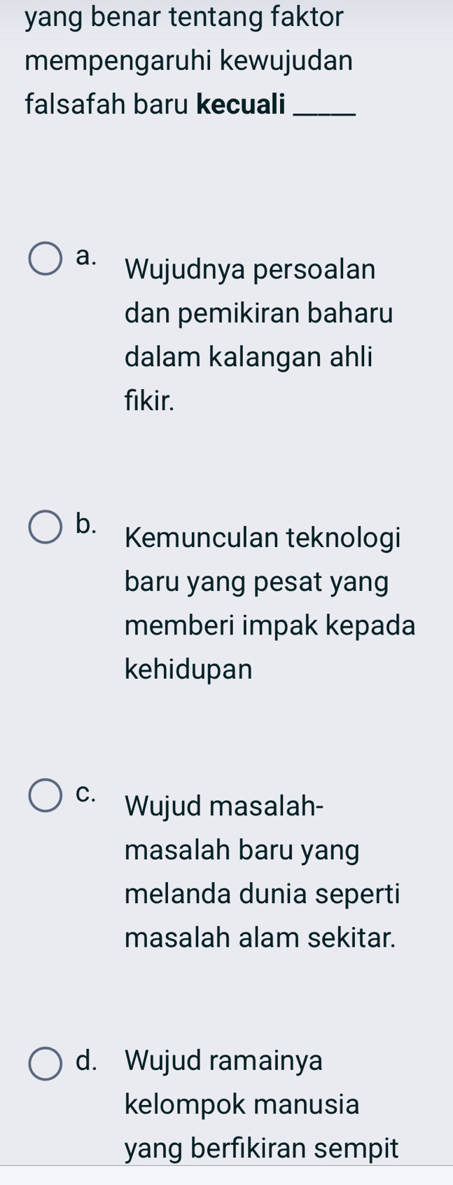 yang benar tentang faktor
mempengaruhi kewujudan
falsafah baru kecuali_
a. Wujudnya persoalan
dan pemikiran baharu
dalam kalangan ahli
fikir.
b. Kemunculan teknologi
baru yang pesat yang
memberi impak kepada
kehidupan
C. Wujud masalah-
masalah baru yang
melanda dunia seperti
masalah alam sekitar.
d. Wujud ramainya
kelompok manusia
yang berfikiran sempit