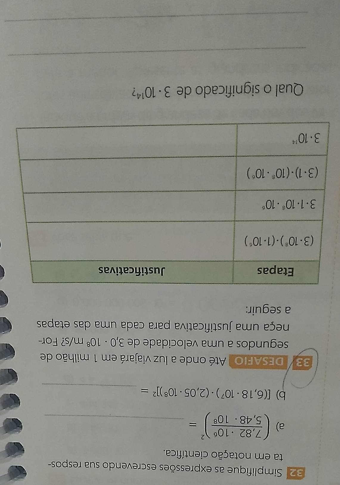 32: Simplifique as expressões escrevendo sua respos-
ta em notação científica.
a) ( (7,82· 10^6)/5,48· 10^8 )^2= _
b) [(6,18· 10^7)· (2,05· 10^8)]^2= _
33/  DESAFIO  Até onde a luz viajará em 1 milhão de
segundos a uma velocidade de 3,0· 10^8m/s ? For-
neça uma justificativa para cada uma das etapas
a seguir:
Qual o significado de 3· 10^(14) ?
_
_