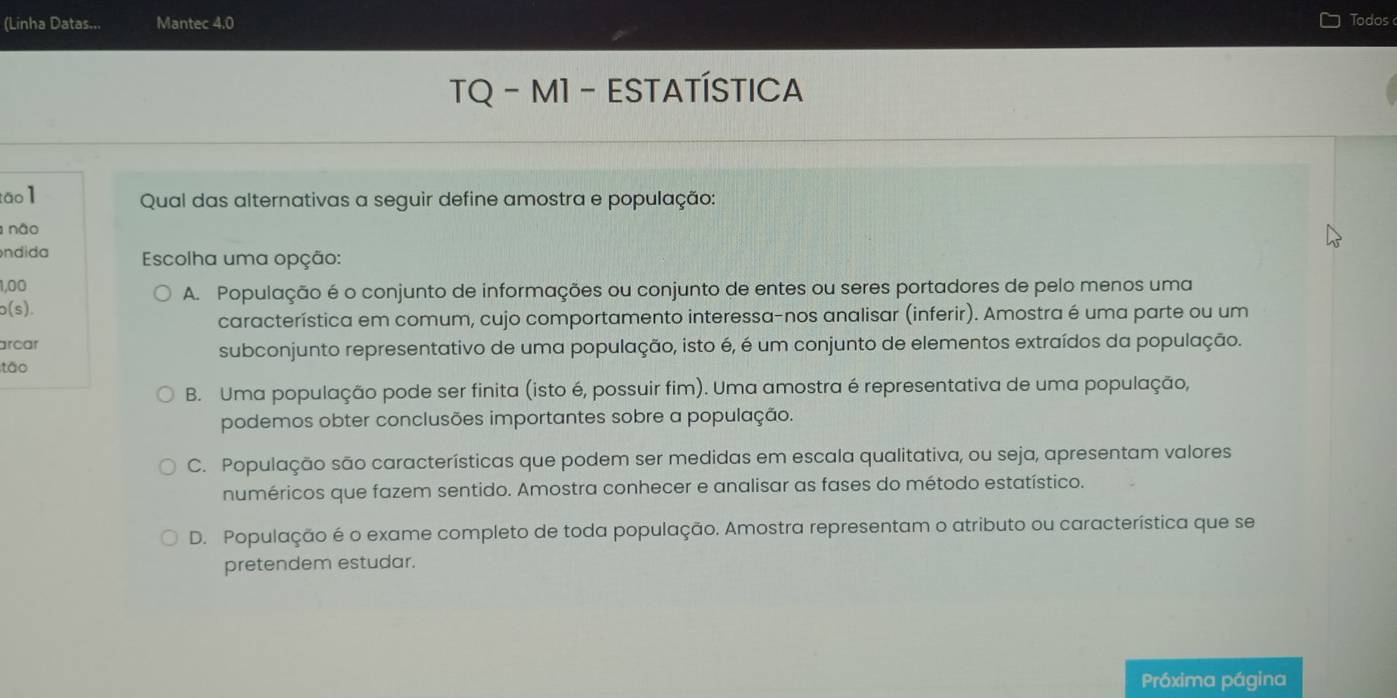 (Linha Datas... Mantec 4.0 Todos
TQ - M1 - ESTATÍSTICA
tāo 1 Qual das alternativas a seguir define amostra e população:
não
ndida Escolha uma opção:
1,00
A. População é o conjunto de informações ou conjunto de entes ou seres portadores de pelo menos uma
b(s).
característica em comum, cujo comportamento interessa-nos analisar (inferir). Amostra é uma parte ou um
arcar
subconjunto representativo de uma população, isto é, é um conjunto de elementos extraídos da população.
tão
B. Uma população pode ser finita (isto é, possuir fim). Uma amostra é representativa de uma população,
podemos obter conclusões importantes sobre a população.
C. População são características que podem ser medidas em escala qualitativa, ou seja, apresentam valores
numéricos que fazem sentido. Amostra conhecer e analisar as fases do método estatístico.
D. População é o exame completo de toda população. Amostra representam o atributo ou característica que se
pretendem estudar.
Próxima página