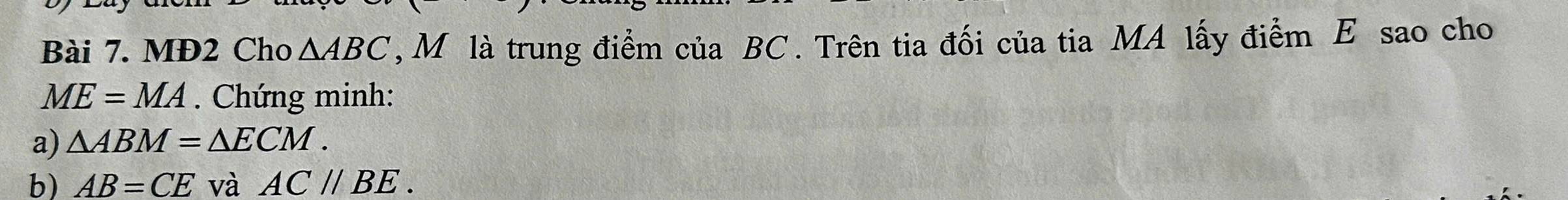 MĐ2 Cho △ ABC *, Mô là trung điểm của BC. Trên tia đối của tia MA lấy điểm E sao cho
ME=MA. Chứng minh: 
a) △ ABM=△ ECM. 
b) AB=CE và AC//BE.