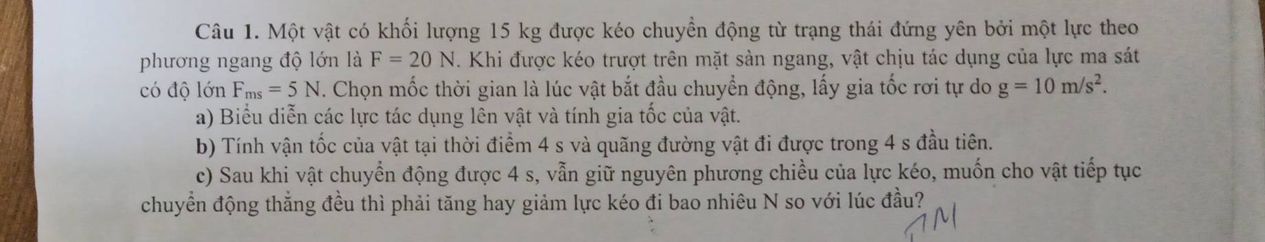 Một vật có khối lượng 15 kg được kéo chuyển động từ trạng thái đứng yên bởi một lực theo 
phương ngang độ lớn là F=20N. Khi được kéo trượt trên mặt sản ngang, vật chịu tác dụng của lực ma sát 
có độ lớn F_ms=5N. Chọn mốc thời gian là lúc vật bắt đầu chuyển động, lấy gia tốc rơi tự do g=10m/s^2. 
a) Biểu diễn các lực tác dụng lên vật và tính gia tốc của vật. 
b) Tính vận tốc của vật tại thời điểm 4 s và quãng đường vật đi được trong 4 s đầu tiên. 
c) Sau khi vật chuyển động được 4 s, vẫn giữ nguyên phương chiều của lực kéo, muốn cho vật tiếp tục 
chuyển động thắng đều thì phải tăng hay giảm lực kéo đi bao nhiêu N so với lúc đầu?