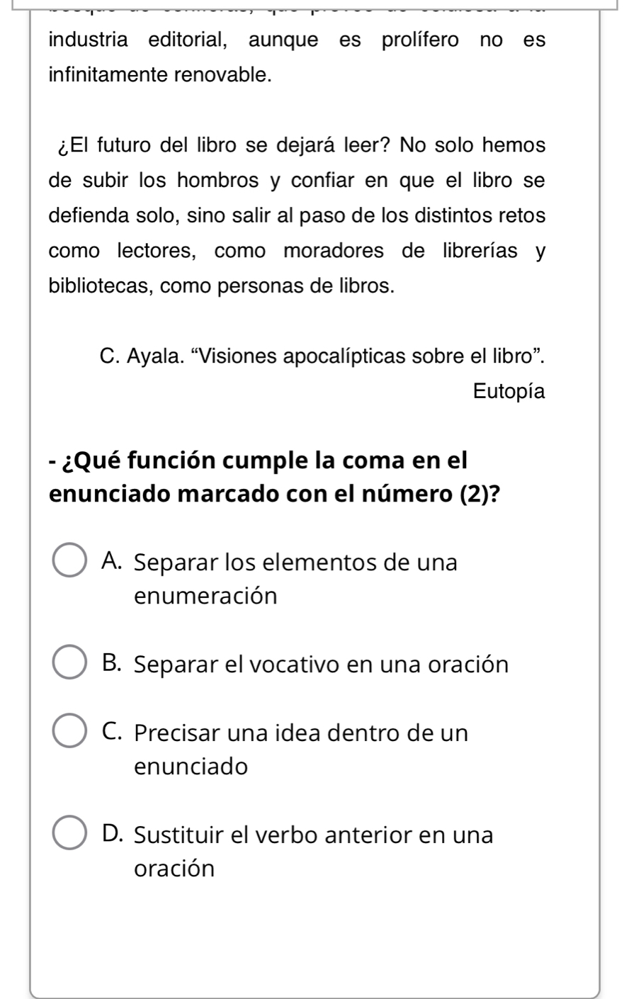 industria editorial, aunque es prolífero no es
infinitamente renovable.
¿El futuro del libro se dejará leer? No solo hemos
de subir los hombros y confiar en que el libro se
defienda solo, sino salir al paso de los distintos retos
como lectores, como moradores de librerías y
bibliotecas, como personas de libros.
C. Ayala. “Visiones apocalípticas sobre el libro”.
Eutopía
- ¿Qué función cumple la coma en el
enunciado marcado con el número (2)?
A. Separar los elementos de una
enumeración
B. Separar el vocativo en una oración
C. Precisar una idea dentro de un
enunciado
D. Sustituir el verbo anterior en una
oración