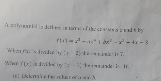 A polynomial is defined in terms of the constants a and b by
f(x)=x^5+ax^4+bx^3-x^2+4x-3
When f(x) is divided by (x-2) the remainder is 7. 
When f(x) is divided by (x+1) the remainder is -16. 
(a) Determine the values of a and b.