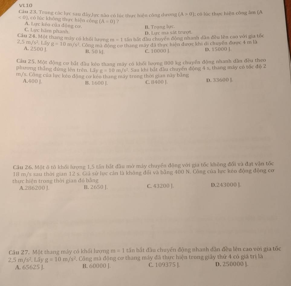 VL10
Câu 23. Trong các lực sau đây,lực nào có lúc thực hiện công dương (A>0); có lúc thực hiện công âm (A
<0) , có lúc không thực hiện công (A=0) ?
A. Lực kéo của động cơ.
B. Trọng lực.
C. Lực hãm phanh.
D. Lực ma sát trượt.
Câu 24. Một thang máy có khối lượng m=1 tấn bắt đầu chuyển động nhanh dần đều lên cao với gia tốc
2,5m/s^2. Lấy g=10m/s^2. Công mà động cơ thang máy đã thực hiện được khi di chuyến được 4 m là
A. 2500 J. B. 50 kJ C. 10000 J. D. 15000 J.
Câu 25. Một động cơ bắt đầu kéo thang máy có khối lượng 800 kg chuyển động nhanh dần đều theo
phương thắng đứng lên trên. Lấy g=10m/s^2. Sau khi bắt đầu chuyển động 4 s, thang máy có tốc độ 2
m/s. Công của lực kéo động cơ kéo thang máy trong thời gian này bằng
A.400 J. B. 1600 J. C. 8400 J. D. 33600 J.
Câu 26. Một ô tô khối lượng 1,5 tấn bắt đầu mở máy chuyến động với gia tốc không đổi và đạt vận tốc
18 m/s sau thời gian 12 s. Giả sử lực cản là không đối và bằng 400 N. Công của lực kéo động động cơ
thực hiện trong thời gian đó bằng
A.286200 J. B. 2650 J. C. 43200 J. D.243000 J.
Câu 27. Một thang máy có khối lượng m=1 tấn bắt đầu chuyển động nhanh dần đều lên cao với gia tốc
2,5m/s^2. Lấy g=10m/s^2 C. Công mà động cơ thang máy dã thực hiện trong giây thứ 4 có giá trị là
A. 65625 J. B. 60000 J. C. 109375 J. D. 250000 J.