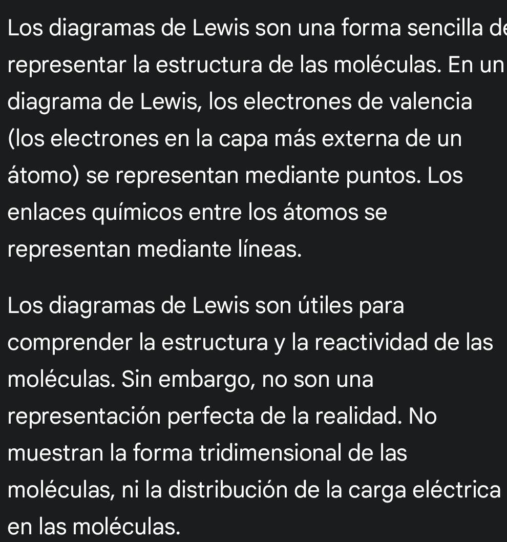 Los diagramas de Lewis son una forma sencilla de 
representar la estructura de las moléculas. En un 
diagrama de Lewis, los electrones de valencia 
(los electrones en la capa más externa de un 
átomo) se representan mediante puntos. Los 
enlaces químicos entre los átomos se 
representan mediante líneas. 
Los diagramas de Lewis son útiles para 
comprender la estructura y la reactividad de las 
moléculas. Sin embargo, no son una 
representación perfecta de la realidad. No 
muestran la forma tridimensional de las 
moléculas, ni la distribución de la carga eléctrica 
en las moléculas.