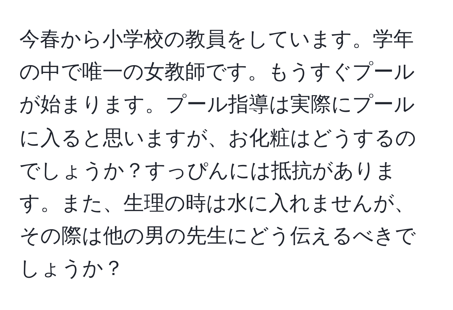 今春から小学校の教員をしています。学年の中で唯一の女教師です。もうすぐプールが始まります。プール指導は実際にプールに入ると思いますが、お化粧はどうするのでしょうか？すっぴんには抵抗があります。また、生理の時は水に入れませんが、その際は他の男の先生にどう伝えるべきでしょうか？