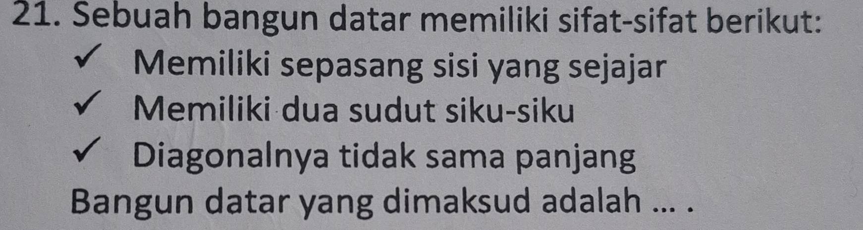 Sebuah bangun datar memiliki sifat-sifat berikut:
Memiliki sepasang sisi yang sejajar
Memiliki dua sudut siku-siku
Diagonalnya tidak sama panjang
Bangun datar yang dimaksud adalah ... .