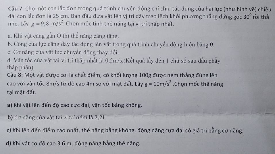 Cho một con lắc đơn trong quá trình chuyển động chỉ chịu tác dụng của hai lực (như hình vẽ) chiều
dài con lắc đơn là 25 cm. Ban đầu đưa vật lên vị trí dây treo lệch khỏi phương thẳng đứng góc 30° rồi thá
nhẹ. Lấy g=9,8m/s^2. Chọn mốc tính thế năng tại vị trí thấp nhất.
a. Khi vật càng gần O thì thế năng càng tăng.
b. Công của lực căng dây tác dụng lên vật trong quá trình chuyển động luôn bằng 0.
c. Cơ năng của vật lúc chuyền động thay đổi.
d. Vận tốc của vật tại vị trí thấp nhất là 0,5m/s.(Kết quả lấy đến 1 chữ số sau dấu phẩy
thập phân)
Câu 8: Một vật được coi là chất điểm, có khối lượng 100g được ném thẳng đúng lên
cao với vận tốc 8m/s từ độ cao 4m so với mặt đất. Lấy g=10m/s^2 Chọn mốc thế năng
tại mặt đất.
a) Khi vật lên đến độ cao cực đại, vận tốc bằng không.
b) Cơ năng của vật tại vị trí ném là 7,2J
c) Khi lên đến điểm cao nhất, thế năng bằng không, động năng cựa đại có giá trị bằng cơ năng.
d) Khi vật có độ cao 3,6 m, động năng bằng thế năng.