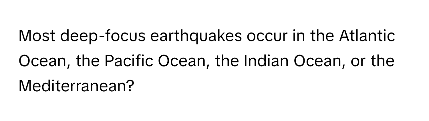 Most deep-focus earthquakes occur in the Atlantic Ocean, the Pacific Ocean, the Indian Ocean, or the Mediterranean?