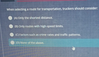 When selecting a route for transportation, truckers should consider:
(A) Only the shortest distance.
(B) Only routes with high-speed limits.
(C) Factors such as crime rates and traffic patterns.
(D) None of the above.