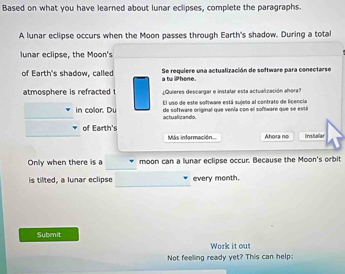 Based on what you have learned about lunar eclipses, complete the paragraphs. 
A lunar eclipse occurs when the Moon passes through Earth's shadow. During a total 
lunar eclipse, the Moon's 
of Earth's shadow, called a tu iPhone. Se requiere una actualización de software para conectarse 
atmosphere is refracted t ¿Quieres descargar e instalar esta actualización ahora? 
El uso de este software está sujeto al contrato de licencia 
in color. Du de software original que venía con el software que se está 
actualizando. 
of Earth's 
Más información... Ahora no Instalar 
Only when there is a moon can a lunar eclipse occur. Because the Moon's orbit 
is tilted, a lunar eclipse every month. 
Submit 
Work it out 
Not feeling ready yet? This can help: