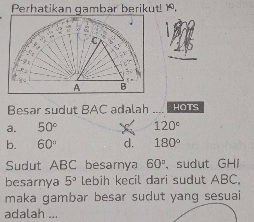 Perhatikan gambar berikut! 1.
Besar sudut BAC adalah .... HOTS
a. 50° F 120°
b. 60° d. 180°
Sudut ABC besarnya 60° ， sudut GHI
besarnya 5° lebih kecil dari sudut ABC,
maka gambar besar sudut yang sesuai
adalah ...