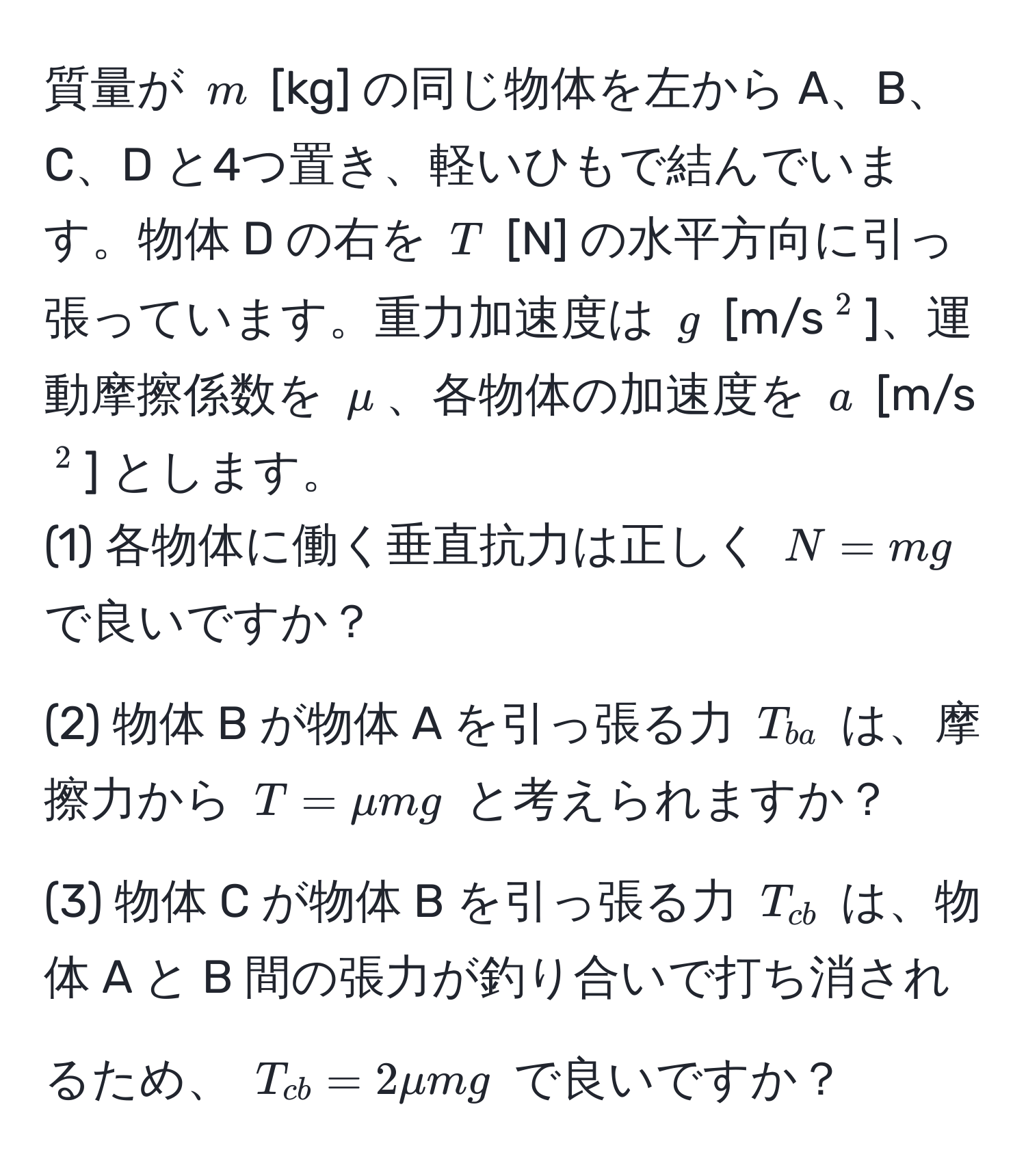 質量が ( m ) [kg] の同じ物体を左から A、B、C、D と4つ置き、軽いひもで結んでいます。物体 D の右を ( T ) [N] の水平方向に引っ張っています。重力加速度は ( g ) [m/s(^2)]、運動摩擦係数を ( mu )、各物体の加速度を ( a ) [m/s(^2)] とします。  
(1) 各物体に働く垂直抗力は正しく ( N = mg ) で良いですか？  
(2) 物体 B が物体 A を引っ張る力 ( T_ba ) は、摩擦力から ( T = mu mg ) と考えられますか？  
(3) 物体 C が物体 B を引っ張る力 ( T_cb ) は、物体 A と B 間の張力が釣り合いで打ち消されるため、 ( T_cb = 2 mu mg ) で良いですか？