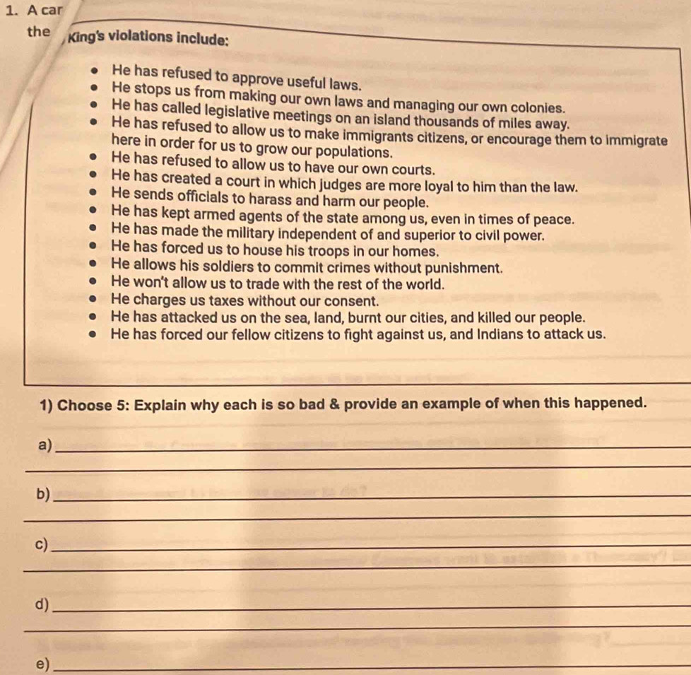 A car
the King's violations include:
He has refused to approve useful laws.
He stops us from making our own laws and managing our own colonies.
He has called legislative meetings on an island thousands of miles away.
He has refused to allow us to make immigrants citizens, or encourage them to immigrate
here in order for us to grow our populations.
He has refused to allow us to have our own courts.
He has created a court in which judges are more loyal to him than the law.
He sends officials to harass and harm our people.
He has kept armed agents of the state among us, even in times of peace.
He has made the military independent of and superior to civil power.
He has forced us to house his troops in our homes.
He allows his soldiers to commit crimes without punishment.
He won't allow us to trade with the rest of the world.
He charges us taxes without our consent.
He has attacked us on the sea, land, burnt our cities, and killed our people.
He has forced our fellow citizens to fight against us, and Indians to attack us.
_
1) Choose 5: Explain why each is so bad & provide an example of when this happened.
a)_
_
b)_
_
c)_
_
d)_
_
e)_