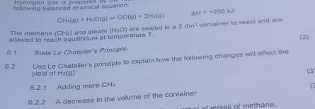 Hydrogen gas is preparéd by 
following balanced chemical equation:
CH_4(g)+H_2O(g)leftharpoons CO(g)+3H_2(g)
△ H=+206kJ
allowed to reach equilibrium at temperature T. (H_2O) are sealed in a 2dm^3 container to react and are 
The methane (CH_4) and steam (2) 
6.1 State Le Chatelier's Principle. 
6.2 Use Le Chatelier's principle to explain how the following changes will affect the 
yield of H₂(g) : (3 
6.2.1 Adding more CH
6.2.2 A decrease in the volume of the container ( 
of moles of methane .