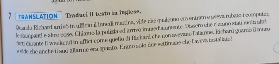 agam 
1 TRANSLATION Traduci il testo in inglese. 
Quando Richard arrivò in ufficio il lunedì mattina, vide che qualcuno era entrato e aveva rubato i computer, 
le stampanti e altre cose. Chiamò la polizia ed arrivò immediatamente. Dissero che c'erano stati molti altri 
furti durante il weekend in uffici come quello di Richard che non avevano l'allarme. Richard guardò il muro 
e vide che anche il suo allarme era sparito. Erano solo due settimane che l’aveva installato!