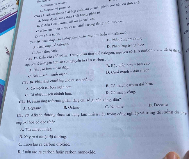 lân lượt là D.
TU3. A 2
có cól
A.
C. Propane và pentane. A. Ethane và octane.
Câu 15. Alkane thuộc loại hợp chất hữu cơ kém phân cực nên có tính chất:
a:20.....-20....
A. Nhiệt độ sôi tăng theo khổi lượng phân tử.
B.
B. Ở điều kiện thường, alkane là chất khí.
C.
p
C. Kém tan trong nước và tan nhiều trong dung môi hữu cơ.
D. Nhẹ hơn nước.
Câu 16. Phân ứng nào không phải phân ứng tiêu biểu của alkane?
Câu
B. Phản ứng cracking.
D. Phản ứng trùng hợp.
A. Phản ứng thể halogen.
C. Phản ứng chảy.
Câu 17. Điền vào chỗ trống: Trong phản ứng thể halogen, nguyên tử H ở carbon _       dễ bị thể bó
nguyên tử halogen hơn so với nguyên tử H ở carbon … .
A. Bậc cao hơn - bậc thấp.  B. Bậc thấp hơn - bậc cao.
C. Đầu mạch - cuối mạch. D. Cuối mạch - đầu mạch.
Câu 18. Phản ứng cracking cho ra sản phẩm:
A. Có mạch carbon ngắn hơn. B. Có mạch carbon dài hơn.
C. Có nhiều mạch nhánh hơn. D. Có mạch vòng.
Câu 19. Phản ứng reforming làm tăng chỉ số gì của xăng, dầu?
A. Heptane B. Octane C. Nonane D. Decane
Câu 20. Alkane thường được sử dụng làm nhiên liệu trong công nghiệp và trong đời sống do phản
ứng oxi hóa có đặc tính:
A. Tỏa nhiều nhiệt.
B. Xảy ra ở nhiệt độ thường.
C. Luôn tạo ra carbon dioxide.
D. Luôn tạo ra carbon hoặc carbon monoxide.