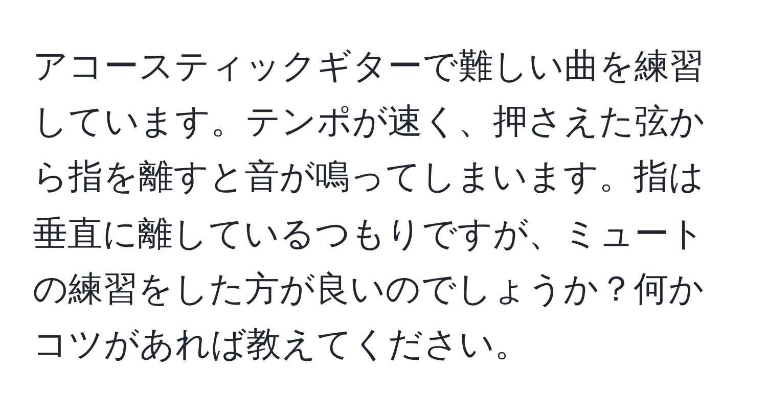 アコースティックギターで難しい曲を練習しています。テンポが速く、押さえた弦から指を離すと音が鳴ってしまいます。指は垂直に離しているつもりですが、ミュートの練習をした方が良いのでしょうか？何かコツがあれば教えてください。