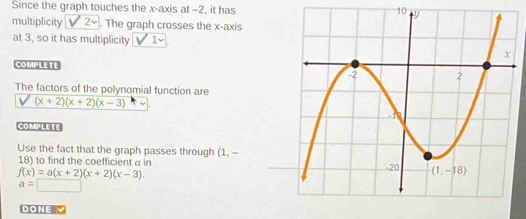 Since the graph touches the x-axis at -2, it has 10 
multiplicity sqrt(2). The graph crosses the x-axis
at 3, so it has multiplicity v'1
COMPLETE
The factors of the polynomial function are
sqrt((x+2)(x+2)(x-3))
COMPLETE
Use the fact that the graph passes through (1. -
18) to find the coefficient a in
f(x)=a(x+2)(x+2)(x-3).
a=□
DONE