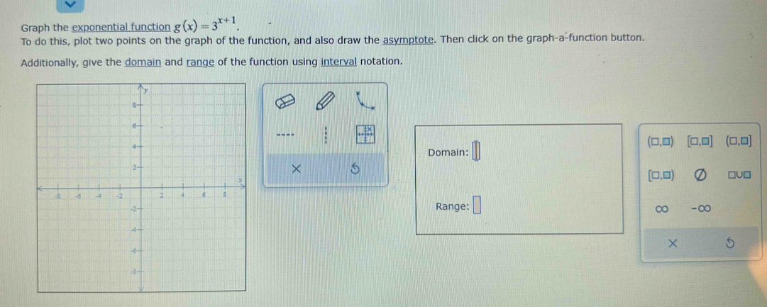 Graph the exponential function g(x)=3^(x+1). 
To do this, plot two points on the graph of the function, and also draw the asymptote. Then click on the graph-a-function button. 
Additionally, give the domain and range of the function using interval notation. 
----
(□ ,□ ) [□ ,□ ] (□ ,□ ]
Domain: 
×
[□ ,□ ) □U□ 
Range: ∞ -∞
X