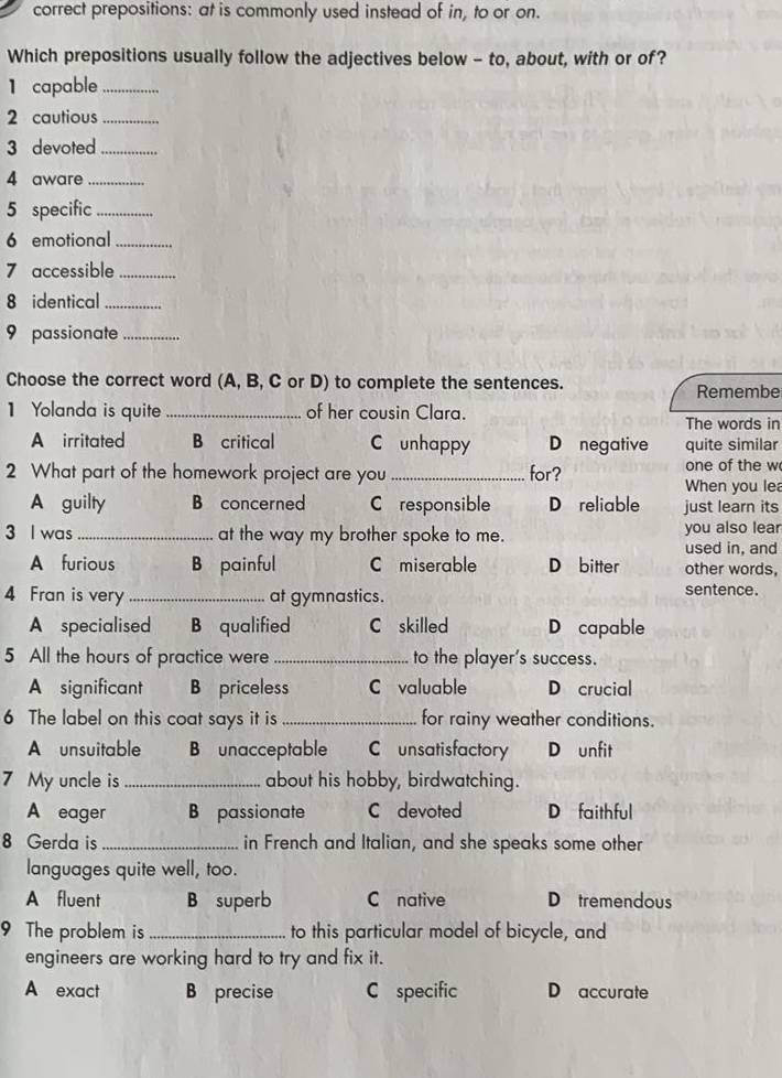 correct prepositions: at is commonly used instead of in, to or on.
Which prepositions usually follow the adjectives below - to, about, with or of?
1 capable_
2 cautious_
3 devoted_
4 aware_
5 specific_
6 emotional_
7 accessible_
8 identical_
9 passionate_
Choose the correct word (A, B, C or D) to complete the sentences.
Remembe
1 Yolanda is quite _of her cousin Clara.
The words in
A irritated B critical C unhappy D negative quite similar
2 What part of the homework project are you _for? one of the w
When you le
A guilty B concerned C responsible D reliable just learn its
3 I was_ at the way my brother spoke to me. you also lear
used in, and
A furious B painful C miserable D bitter other words,
4 Fran is very_ at gymnastics.
sentence.
A specialised B qualified C skilled D capable
5 All the hours of practice were _to the player's success.
A significant B priceless C valuable D crucial
6 The label on this coat says it is _for rainy weather conditions.
A unsuitable B unacceptable C unsatisfactory D unfit
7 My uncle is _about his hobby, birdwatching.
A eager B passionate C devoted D faith ful
8 Gerda is _in French and Italian, and she speaks some other
languages quite well, too.
A fluent B superb C native D tremendous
9 The problem is _to this particular model of bicycle, and
engineers are working hard to try and fix it.
A exact B precise C specific D accurate