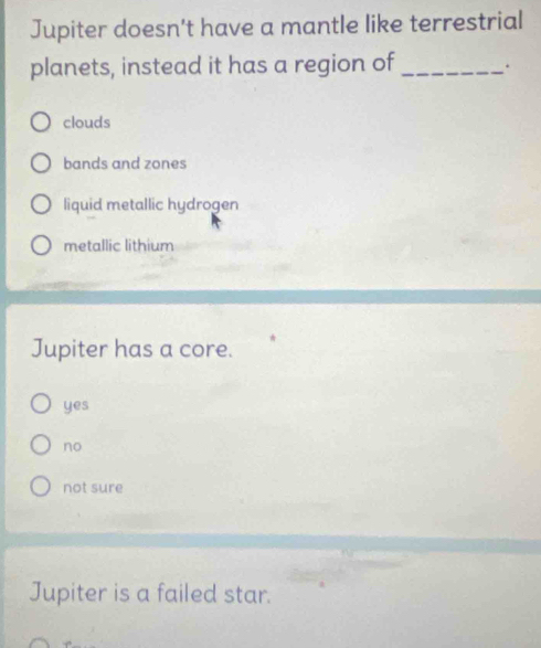 Jupiter doesn't have a mantle like terrestrial
planets, instead it has a region of _.
clouds
bands and zones
liquid metallic hydrogen
metallic lithium
Jupiter has a core.
yes
no
not sure
Jupiter is a failed star.