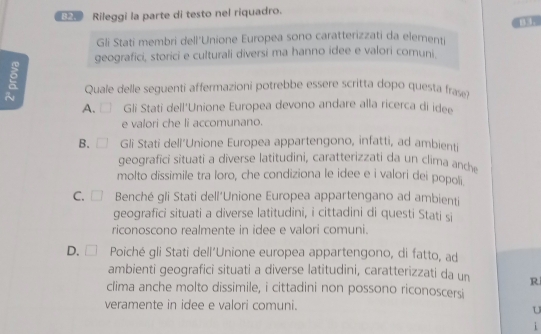 Rileggi la parte di testo nel riquadro.
Gli Stati membri dell'Unione Europea sono caratterizzati da elementi
geografici, storici e culturali diversi ma hanno idee e valori comuni.
Quale delle seguenti affermazioni potrebbe essere scritta dopo questa frase?
A. Gli Stati dell'Unione Europea devono andare alla ricerca di ide
e valori che li accomunano.
B. □ Gli Stati dell’Unione Europea appartengono, infatti, ad ambienti
geografici situati a diverse latitudini, caratterizzati da un clima anche
molto dissimile tra loro, che condiziona le idee e i valori dei popoli
C. □ Benché gli Stati dell'Unione Europea appartengano ad ambienti
geografici situati a diverse latitudini, i cittadini di questi Stati si
riconoscono realmente in idee e valori comuni.
D. □ Poiché gli Stati dell'Unione europea appartengono, di fatto, ad
ambienti geografici situati a diverse latitudini, caratterizzati da un R
clima anche molto dissimile, i cittadini non possono riconoscersi
veramente in idee e valori comuni.
U
i