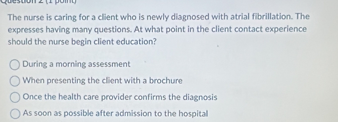 (1 pomt)
The nurse is caring for a client who is newly diagnosed with atrial fibrillation. The
expresses having many questions. At what point in the client contact experience
should the nurse begin client education?
During a morning assessment
When presenting the client with a brochure
Once the health care provider confirms the diagnosis
As soon as possible after admission to the hospital