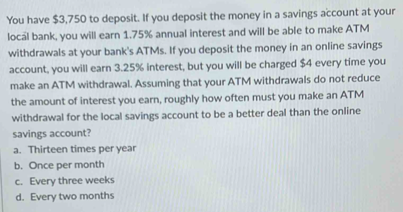 You have $3,750 to deposit. If you deposit the money in a savings account at your
local bank, you will earn 1.75% annual interest and will be able to make ATM
withdrawals at your bank's ATMs. If you deposit the money in an online savings
account, you will earn 3.25% interest, but you will be charged $4 every time you
make an ATM withdrawal. Assuming that your ATM withdrawals do not reduce
the amount of interest you earn, roughly how often must you make an ATM
withdrawal for the local savings account to be a better deal than the online
savings account?
a. Thirteen times per year
b. Once per month
c. Every three weeks
d. Every two months