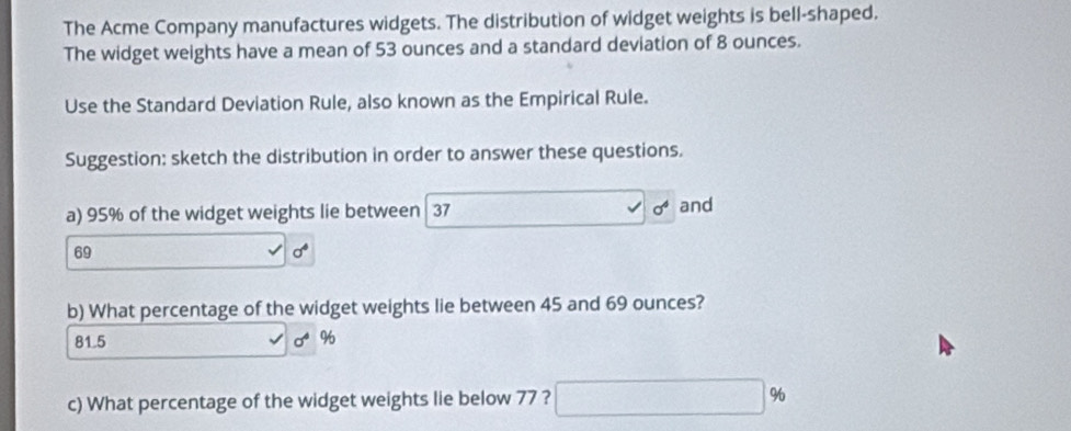 The Acme Company manufactures widgets. The distribution of widget weights is bell-shaped.
The widget weights have a mean of 53 ounces and a standard deviation of 8 ounces.
Use the Standard Deviation Rule, also known as the Empirical Rule.
Suggestion: sketch the distribution in order to answer these questions.
a) 95% of the widget weights lie between 37 sigma^4 and
69
b) What percentage of the widget weights lie between 45 and 69 ounces?
81.5 sigma^4 %
c) What percentage of the widget weights lie below 77 ? □ %