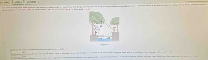 [0V3 Points] DETAILS MY NOTES 
ione neels to swing erss a rivor filld with man eating crocodies in order to rescue Tarsan from danges, However, she must swing into a constant horisental wind force, F, on a vine that is intially at an angle of if with the vertical (ome Fig. 5.73). She the vl
mean=47.2 la faczans mam m=60.0kg, B=30m, F=89.1k. I=40m , and θ =49.3^x
t mho i the angle o. The final angia the vee makes with the vertic a 
(b) with what windeum spaed must lane begin her eaing in order to just make it to the other side? o she can make h to the other side with perc instal speed, what is her final speed (enier this valze with a nogative sign) 
_ , 
(s) touw the rearue # oplete, Barzan and Sane most awing back acoss the river. With what minimum speed wnd they begin their ireing? if they can make it to the other side with pers Iasitial spoed, what is thair final sped (ensor ihis vale with a nga