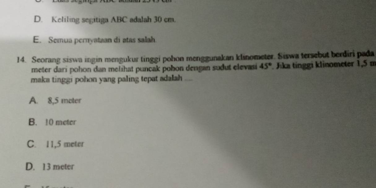 D. Keliling segitiga ABC adalah 30 cm.
E. Semua pernyataan di atas salah.
14. Seorang siswa ingin mengukur tinggi pohon menggunakan klinometer. Siswa tersebut berdiri pada
meter darí pohon dan melihat puncak pohon dengan sudut elevasi 45°. Jika tínggi klinometer 1,5 m
maka tinggi pohon yang paling tepat adalah
A. 8,5 moter
B. 10 meter
C. 11,5 meter
D. 13 meter