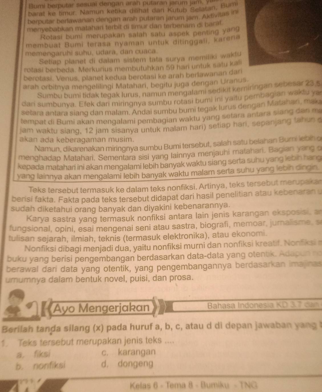 Bumi berputar sesuai dengan arah putaran jarum jam, y a
barat ke timur. Namun ketika dilihat dari Kutub Selatan, Bumi
berputar berfawanan dengan arah putaran jarum jam. Aktivitas ini
menyebabkan matahari terbit di timur dan terbenam di barat.
Rotasi bumi merupakan salah satu aspek penting yang
membuat Bumi terasa nyaman untuk ditinggali, karena
memengaruhi suhu, udara, dan cuaca.
Setiap planet di dalam sistem tata surya memiliki waktu
rotasi berbeda. Merkurius membutuhkan 59 hari untuk satu kali
berotasi. Venus, planet kedua berotasi ke arah berlawanan dari
arah orbitnya mengelilingi Matahari, begitu juga dengan Uranus.
Sumbu bumi tidak tegak lurus, namun mengalami sedikit kemiringan sebesar 23.5
dari sumbunya. Efek dari miringnya sumbu rotasi bumi ini yaitu pembagian waklu ya
setara antara siang dan malam. Andai sumbu bumi tegak lurus dengan Matahan, maka
tempat di Bumi akan mengalami pembagian waktu yang setara antara siang dan ma
jam waktu siang, 12 jam sisanya untuk malam hari) setiap hari, sepanjang tahun 
akan ada keberagaman musim.
Namun, dikarenakan miringnya sumbu Bumi tersebut, salah satu belahan Buri lebn o
menghadap Matahari. Sementara sisi yang lainnya menjauhi matahan. Bagian yang o
kepada matahari ini akan mengalami lebih banyak waktu siang serta suhu yang lebin hang
yang lainnya akan mengalami lebih banyak waktu malam serta suhu yang lebih dingin.
Teks tersebut termasuk ke dalam teks nonfiksi. Artinya, teks tersebut merupakar
berisi fakta. Fakta pada teks tersebut didapat dari hasil penelitian atau kebenaran 
sudah diketahui orang banyak dan diyakini kebenarannya.
Karya sastra yang termasuk nonfiksi antara lain jenis karangan eksposisi, a
fungsional, opini, esai mengenai seni atau sastra, biografi, memoar, jurnalisme, s
tulisan sejarah, ilmiah, teknis (termasuk elektronika), atau ekonomi.
Nonfiksi dibagi menjadi dua, yaitu nonfiksi murni dan nonfiksi kreatif. Nonfiksin
buku yang berisi pengembangan berdasarkan data-data yang otentik. Adapun no
berawal dari data yang otentik, yang pengembangannya berdasarkan imajinas
umumnya dalam bentuk novel, puisi, dan prosa.
Ayo Mengerjakan  Bahasa Indonesia KD  3.   d 
Berilah tanda silang (x) pada huruf a, b, c, atau d di depan jawaban yang t
1. Teks tersebut merupakan jenis teks ....
a. fiksi c. karangan
b. nonfiksi d， dongeng
1'   
Kelas 6 - Tema 8 - Bumiku - TNG