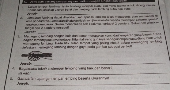 Jawablah pertanyaan-pertanyaan berikut dengan singkat dan tepat! 
1. Dalam lempar lembing, tentu lembing menjadi suatu alat yang utama untuk dipergunakan. 
Sebut dan jelaskan ukuran berat dan panjang pada lembing putra dan putri! 
Jawab: 
_ 
2. Lemparan lembing dapat dikatakan sah apabila lembing telah menggores atau menancap di 
area pendaratan. Lemparan dikatakan tidak sah jika sewaktu peserta melempar, kaki menyentuh 
lengkung lemparan. Dalam menentukan sah tidaknya, terdapat 2 bendera. Sebut dan jelaskan 
fungsi dari 2 bendera tersebut! 
Jawab:_ 
3. Memegang lembing dengan baik dan benar merupakan kunci dari lemparan yang bagus. Pada 
bagian lembing pastinya terdapat lilitan tali yang gunanya sebagai tempat yang dianjurkan untuk 
memegang lembing. Pada titik itulah tempat yang paling efektif dalam memegang lembing. 
Jelaskan memegang lembing dengan gaya pada gambar sebagai berikut! 
Jawab: 
_ 
4. Bagaimana teknik melempar lembing yang baik dan benar? 
Jawab:_ 
5. Gambarlah lapangan lempar lembing beserta ukurannya! 
Jawab:_