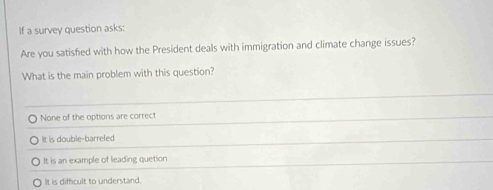 If a survey question asks:
Are you satisfied with how the President deals with immigration and climate change issues?
What is the main problem with this question?
None of the options are correct
It is double-barreled
It is an example of leading quetion
It is difficult to understand.