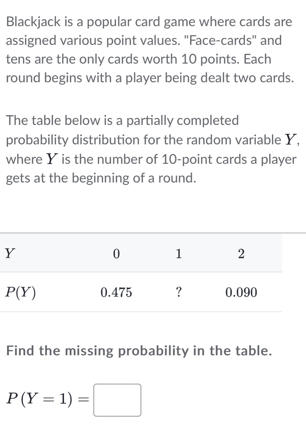 Blackjack is a popular card game where cards are
assigned various point values. "Face-cards" and
tens are the only cards worth 10 points. Each
round begins with a player being dealt two cards.
The table below is a partially completed
probability distribution for the random variable Y,
where Y is the number of 10-point cards a player
gets at the beginning of a round.
Find the missing probability in the table.
P(Y=1)=□