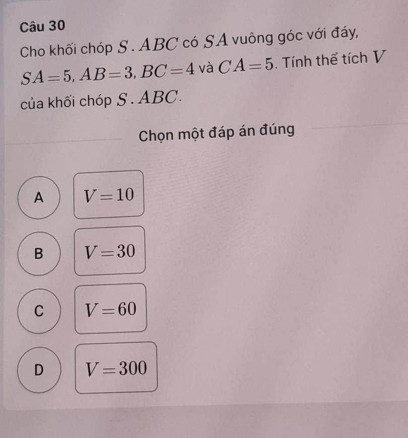 Cho khối chóp S . ABC có SA vuông góc với đáy,
SA=5, AB=3, BC=4 và CA=5. Tính thể tích V
của khối chóp S . ABC.
Chọn một đáp án đúng
A V=10
B V=30
C V=60
D V=300