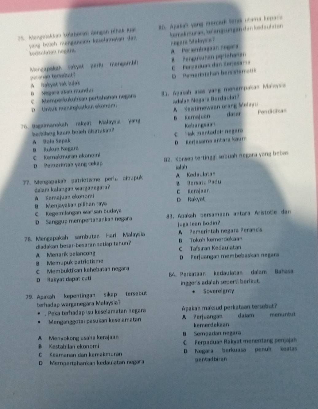 Mengelakkan kolabørasi dengan pihak luar 80. Apakah yang menjadi teras utama kepada
vyan boleh mengançam keselamatan dan kemakmuran, kelängsungan dan kedaulatan
negara Malaysia?
kedaulatan negara.
A Perlembagaan negara
Mengapakah rakyat perlu mengambill B Pengukuhan pąrtahanan
peranan tersebut? C Perpaduan dan Kerjasama
D  Pemerintahan bersistematik
A Rakyat tak bijak
B Negara akan mundur
C  Memperkukuhkan pertahanan negara 81. Apakah asas yang menampakan Malaysia
D Untuk meningkatkan ekonomi adalah Negara Berdaulat?
A Keistimewaan orang Melayu
76. Bagaimanakah rakyat Malaysia yang B Kemajuan dasar Pendidikan
berbilang kaum boleh disatukan? Kebangsaan
A Bola Sepak C Hak mentadbir negara
B Rukun Negara D Kerjasama antara kaum
C Kemakmuran ekonomi
D Pemerintah yang cekap 82. Konsep tertinggi sebuah negara yang bebas
ialah
77. Mengapakah patriotisme perlu dipupuk A Kedaulatan
dalam kalangan warganegara? B Bersatu Padu
A Kemajuan ekonomi C Kerajaan
B Menjayakan pilihan raya D Rakyat
C Kegemilangan warisan budaya
D Sanggup mempertahankan negara 83. Apakah persamaan antara Aristotle dan
juga Jean Bodin?
78. Mengapakah sambutan Hari Malaysia A Pemerintah negara Perancis
diadakan besar-besaran setiap tahun? B Tokoh kemerdekaan
A Menarik pelancong C Tafsiran Kedaulatan
B Memupuk patriotisme D Perjuangan membebaskan negara
C Membuktikan kehebatan negara
D Rakyat dapat cuti 84. Perkataan kedaulatan dalam Bahasa
Inggeris adalah seperti berikut.
79. Apakah kepentingan sikap tersebut Sovereignty
terhadap warganegara Malaysia?
. Peka terhadap isu keselamatan negara Apakah maksud perkataan tersebut?
Menganggotai pasukan keselamatan A Perjuangan dalam menuntut
kemerdekaan
A Menyokong usaha kerajaan B Sempadan negara
B Kestabilan ekonomi C  Perpaduan Rakyat menentang penjajah
C Keamanan dan kemakmuran D Negara berkuasa penuh keatas
D Mempertahankan kedaulatan negara pentadbiran