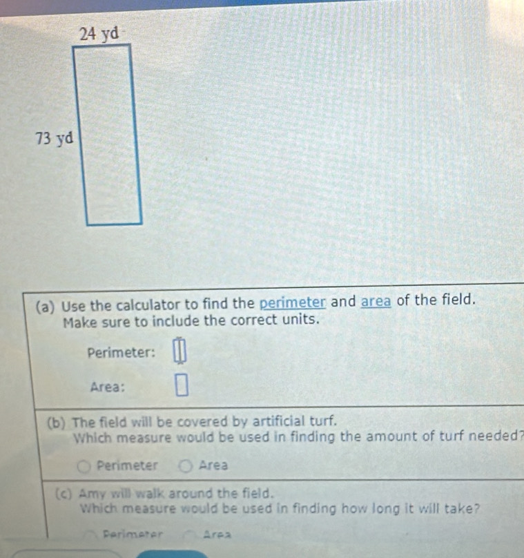 Use the calculator to find the perimeter and area of the field.
Make sure to include the correct units.
Perimeter:
Area:
(b) The field will be covered by artificial turf.
Which measure would be used in finding the amount of turf needed?
Perimeter Area
(c) Amy will walk around the field.
Which measure would be used in finding how long it will take?
Perimeter Arpa