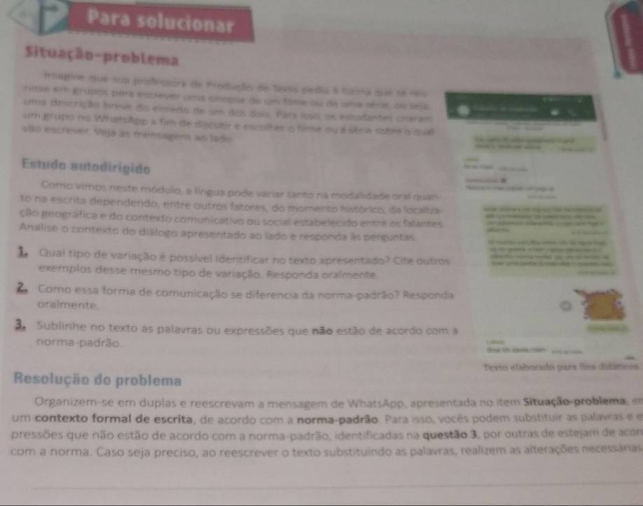 Para solucionar
Situação-problema
trnagine que sua profeciora de Produalio de Tevia pedia a turma que se deu
risse et gropos para escrever uma cinopse de um fooe ou de ama sére, do seja
uma descrição breve do enredo de um dos dois. Pars isso, os estudantes craram
um grupo no WhatsApp a fim de discutir e escolhes o filme ou a série sobre o qual
vão escrever. Veja as mensagers ao lado
Estudo autodirígido
Como vimos neste módulo, a língua pode variar santo na modalidade oral quan
to na escrita dependendo, entre outros fatores, do momento histórico, da localiza
ção geográfica e do contexto comunicativo ou social estabelecido entre os falantes      
Analise o contexto do diálogo apresentado ao lado e responda às perguntas
              
Qual tipo de variação é possível identificar no texto apresentado? Cite outrus   t  ua pero o  não aéo   qa     
exemplos desse mesmo tipo de variação. Responda oralmente.
2 Como essa forma de comunicação se diferencia da norma-padrão? Responda
oralmente
Sublinhe no texto as palavras ou expressões que não estão de acordo com a
norma-padrão.
Texto elaborado para fins didáticos
Resolução do problema
Organizem-se em duplas e reescrevam a mensagem de WhatsApp, apresentada no item Situação-problema, em
um contexto formal de escrita, de acordo com a norma-padrão. Para isso, vocês podem substituir as palavras e e
pressões que não estão de acordo com a norma-padrão, identificadas na questão 3, por outras de estejam de acon
com a norma. Caso seja preciso, ao reescrever o texto substituindo as palavras, realizem as alterações necessárias