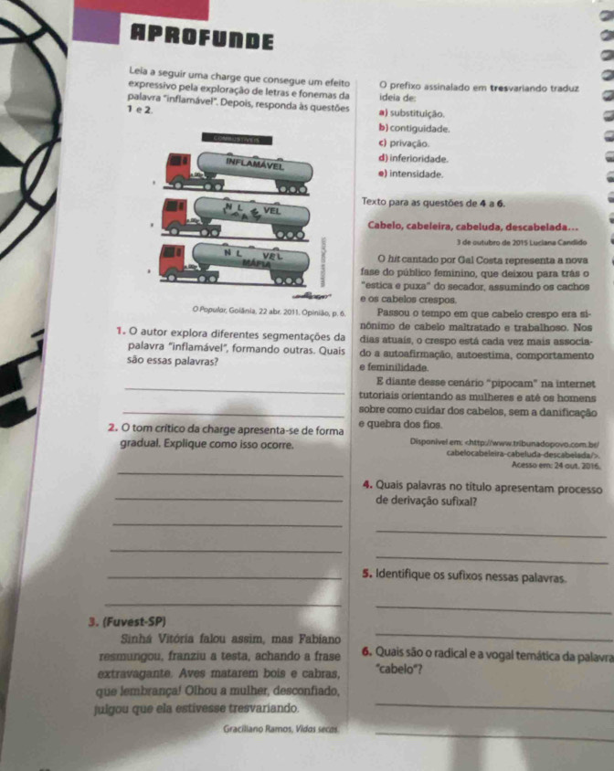 APROFUNDE
Leia a seguir uma charge que consegue um efelto
expressivo pela exploração de letras e fonemas da ideia de: O prefixo assinalado em tresvariando traduz
palavra "inflamável". Depois, responda às questões a) substituição.
1 e 2.
b) contiguidade.
c) privação.
d) inferioridade.
e) intensidade.
Texto para as questões de 4 a 6.
Cabelo, cabeleira, cabeluda, descabelada...
3 de outubro de 2015 Luciana Candido
O hit cantado por Gal Costa representa a nova
fase do público feminino, que deixou para trás o
"estica e puxa" do secador, assumindo os cachos
e os cabelos crespos.
O Populor, Goiânia, 22 abr. 2011. Opinião, p. 6. Passou o tempo em que cabelo crespo era si-
nônimo de cabelo maltratado e trabalhoso. Nos
1. O autor explora diferentes segmentações da dias atuaís, o crespo está cada vez mais associa-
palavra "inflamável", formando outras. Quais do a autoafirmação, autoestima, comportamento
são essas palavras? e feminilidade.
_
E diante desse cenário “pipocam” na internet
tutoriais orientando as mulheres e atê os homens
_sobre como cuídar dos cabelos, sem a danificação
2. O tom crítico da charge apresenta-se de forma e quebra dos fios.
gradual. Explique como isso ocorre. Disponivel em:.
_
Acesso em: 24 out. 2016.
_
4. Quais palavras no titulo apresentam processo
de derivação sufixal?
_
_
_
_
_5. Identifique os sufixos nessas palavras
_
_
3. (Fuvest-SP)
Sinhá Vitória falou assim, mas Fabiano
_
resmungou, franziu a testa, achando a frase 6. Quais são o radical e a vogal temática da palavra
extravagante. Aves matarem bois e cabras, "cabelo"?
que lembrança! Olhou a mulher, desconfiado,
julgou que ela estivesse tresvariando.
_
Graciliano Ramos, Vidos secas
_