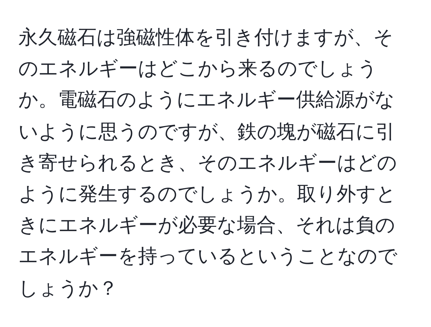 永久磁石は強磁性体を引き付けますが、そのエネルギーはどこから来るのでしょうか。電磁石のようにエネルギー供給源がないように思うのですが、鉄の塊が磁石に引き寄せられるとき、そのエネルギーはどのように発生するのでしょうか。取り外すときにエネルギーが必要な場合、それは負のエネルギーを持っているということなのでしょうか？