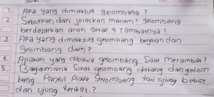 Apa yong dimaksud gelombong? 
2. Sebutkan dan selaskon m acam^2 gelombang 
berdasarkan oran geror 4 rambarnya! 
3. APa yong dimaksud gelombong betgaian dan 
Selombong cam? 
4. Apakon yong cibawa gelombang Soor meramber? 
5.Bagamona ScRar gelombong datong dangelom 
bong Parful Peda Selombong yai gjung bebes 
dan yjong yerskot. ?