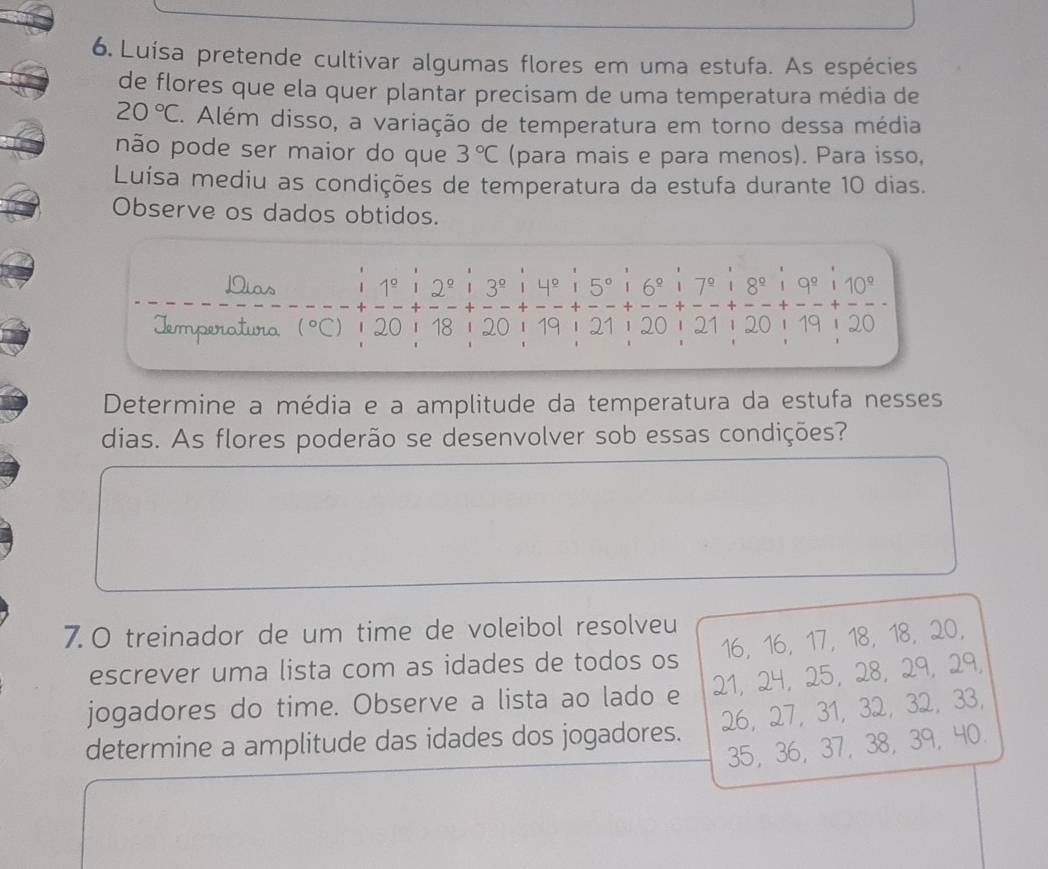 Luísa pretende cultivar algumas flores em uma estufa. As espécies 
de flores que ela quer plantar precisam de uma temperatura média de
20°C. Além disso, a variação de temperatura em torno dessa média 
não pode ser maior do que 3°C (para mais e para menos). Para isso, 
Luísa mediu as condições de temperatura da estufa durante 10 dias. 
Observe os dados obtidos. 
Dias 1^(_ circ) 12° 3^(_ circ) 1 4º 5°. 6^(_ circ) 7^(_ circ)18^(_ circ) 19^(_ circ) 110°
Iemperatura (^circ C) 20 18 120 1 19 21 1 20 21 | 20 | 19| 20 
Determine a média e a amplitude da temperatura da estufa nesses 
dias. As flores poderão se desenvolver sob essas condições? 
7. 0 treinador de um time de voleibol resolveu
16, 16, 17, 18, 18, 20, 
escrever uma lista com as idades de todos os 
jogadores do time. Observe a lista ao lado e 21, 24, 25, 28, 29, 29,
26, 27, 31, 32, 32, 33, 
determine a amplitude das idades dos jogadores. 35 ， 36, 37, 38, 39, 40.